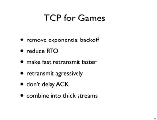 TCP for Games

• remove exponential backoff
• reduce RTO
• make fast retransmit faster
• retransmit agressively
• don’t delay ACK
• combine into thick streams
                                74
 