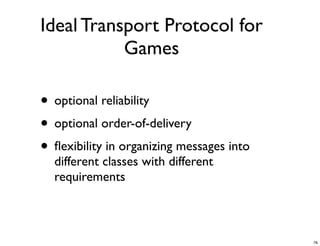 Ideal Transport Protocol for
           Games

• optional reliability
• optional order-of-delivery
• ﬂexibility in organizing messages into
  different classes with different
  requirements



                                           76
 