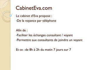 CabinetEva.com
Le cabinet d’Eva propose :
•De la voyance par téléphone
Afin de :
•Faciliter les échanges consultant / voyant
•Permettre aux consultants de joindre un voyant
Et ce : de 8h à 2h du matin 7 jours sur 7

 