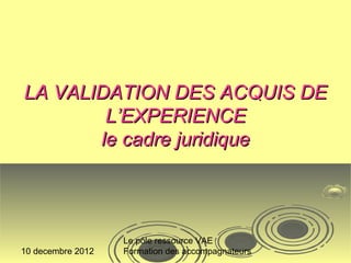 LA VALIDATION DES ACQUIS DE
        L’EXPERIENCE
       le cadre juridique




                   Le pôle ressource VAE
10 decembre 2012   Formation des accompagnateurs
 