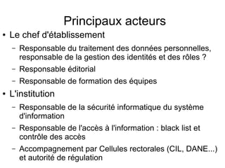 Principaux acteurs
● Le chef d'établissement
– Responsable du traitement des données personnelles, 
responsable de la gestion des identités et des rôles ?
– Responsable éditorial
– Responsable de formation des équipes
● L'institution
– Responsable de la sécurité informatique du système 
d'information 
– Responsable de l'accès à l'information : black list et 
contrôle des accès
– Accompagnement par Cellules rectorales (CIL, DANE...) 
et autorité de régulation
 