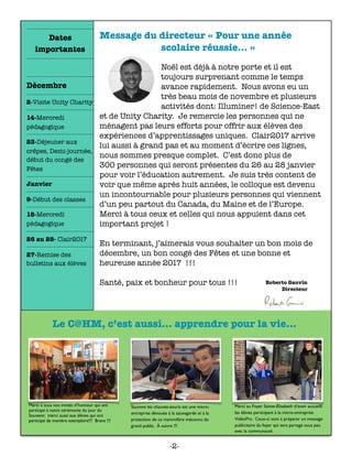 Message du directeur « Pour une année
scolaire réussie… »
	 	 	 	 	 	
Noël est déjà à notre porte et il est
toujours surprenant comme le temps
avance rapidement. Nous avons eu un
très beau mois de novembre et plusieurs
activités dont: Illuminer! de Science-East
et de Unity Charity. Je remercie les personnes qui ne
ménagent pas leurs efforts pour offrir aux élèves des
expériences d’apprentissages uniques. Clair2017 arrive
lui aussi à grand pas et au moment d’écrire ces lignes,
nous sommes presque complet. C’est donc plus de  
300 personnes qui seront présentes du 26 au 28 janvier
pour voir l’éducation autrement. Je suis très content de
voir que même après huit années, le colloque est devenu
un incontournable pour plusieurs personnes qui viennent
d’un peu partout du Canada, du Maine et de l’Europe.
Merci à tous ceux et celles qui nous appuient dans cet
important projet !
En terminant, j’aimerais vous souhaiter un bon mois de
décembre, un bon congé des Fêtes et une bonne et
heureuse année 2017 !!!  
 
Santé, paix et bonheur pour tous !!!
Merci à tous nos invités d’honneur qui ont
participé à notre cérémonie du jour du
Souvenir. merci aussi aux élèves qui ont
participé de manière exemplaire!!! Bravo !!!
Sauvons les chauves-souris est une micro-
entreprise dévouée à la sauvegarde et à la
protection de ce mammifère méconnu du
grand public. À suivre !!!
Merci au Foyer Sainte-Élisabeth d’avoir accueilli
les élèves participant à la micro-entreprise
VidéoPro. Ceux-ci sont à préparer un message
publicitaire du foyer qui sera partagé sous peu
avec la communauté.
Le C@HM, c’est aussi... apprendre pour la vie...
Dates
importantes
Décembre
2-Visite Unity Charity
14-Mercredi
pédagogique
23-Déjeuner aux
crêpes, Demi-journée,
début du congé des
Fêtes
Janvier
9-Début des classes
18-Mercredi
pédagogique
26 au 28- Clair2017
27-Remise des
bulletins aux élèves
-2-
 