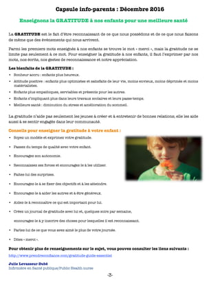 Capsule info-parents : Décembre 2016
Enseignons la GRATITUDE à nos enfants pour une meilleure santé
La GRATITUDE est le fait d’être reconnaissant de ce que nous possédons et de ce que nous faisons
de même que des événements qui nous arrivent.
Parmi les premiers mots enseignés à nos enfants se trouve le mot « merci », mais la gratitude ne se
limite pas seulement à ce mot. Pour enseigner la gratitude à nos enfants, il faut l’exprimer par nos
mots, nos écrits, nos gestes de reconnaissance et notre appréciation.
Les bienfaits de la GRATITUDE :
•	 Bonheur accru : enfants plus heureux.
•	 Attitude positive : enfants plus optimistes et satisfaits de leur vie, moins envieux, moins déprimés et moins
matérialistes.
•	 Enfants plus empathiques, serviables et présents pour les autres.
•	 Enfants s’impliquant plus dans leurs travaux scolaires et leurs passe-temps.
•	 Meilleure santé : diminution du stress et amélioration du sommeil.
La gratitude n’aide pas seulement les jeunes à créer et à entretenir de bonnes relations; elle les aide
aussi à se sentir engagés dans leur communauté.
Conseils pour enseigner la gratitude à votre enfant :
•	 Soyez un modèle et exprimez votre gratitude.
•	 Passez du temps de qualité avec votre enfant.
•	 Encouragez son autonomie.
•	 Reconnaissez ses forces et encouragez-le à les utiliser.
•	 Faites-lui des surprises.
•	 Encouragez-le à se ﬁxer des objectifs et à les atteindre.
•	 Encouragez-le à aider les autres et à être généreux.
•	 Aidez-le à reconnaître ce qui est important pour lui.
•	 Créez un journal de gratitude avec lui et, quelques soirs par semaine,
encouragez-le à y inscrire des choses pour lesquelles il est reconnaissant.
•	 Parlez-lui de ce que vous avez aimé le plus de votre journée.
•	 Dites « merci ».
Pour obtenir plus de renseignements sur le sujet, vous pouvez consulter les liens suivants :
http://www.prendreconﬁance.com/gratitude-guide-essentiel
Julie Levasseur-Dubé 
Inﬁrmière en Santé publique/Public Health nurse
-3-
 