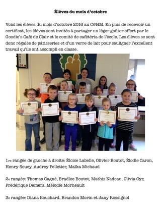 Élèves du mois d’octobre
Voici les élèves du mois d’octobre 2016 au C@HM. En plus de recevoir un
certiﬁcat, les élèves sont invités à partager un léger goûter offert par le
Goodie’s Café de Clair et le comité de cafétéria de l’école. Les élèves se sont
donc régalés de pâtisseries et d’un verre de lait pour souligner l’excellent
travail qu’ils ont accompli en classe.
1re rangée de gauche à droite: Éloise Labelle, Olivier Boutot, Élodie Caron,
Henry Soucy, Audrey Pelletier, Maïka Michaud
2e rangée: Thomas Gagné, Bradlee Boutot, Mathis Nadeau, Olivia Cyr,
Frédérique Demers, Mélodie Morneault
3e rangée: Diana Bouchard, Brandon Morin et Jany Rossignol
 
