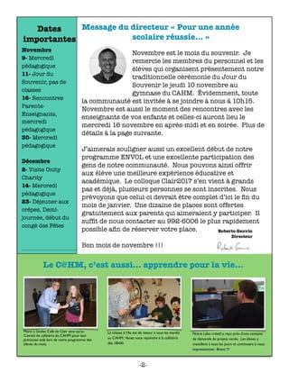 Message du directeur « Pour une année
scolaire réussie… »
	 	 	 	 	 	
Novembre est le mois du souvenir. Je
remercie les membres du personnel et les
élèves qui organisent présentement notre
traditionnelle cérémonie du Jour du
Souvenir le jeudi 10 novembre au
gymnase du CAHM. Évidemment, toute
la communauté est invitée à se joindre à nous à 10h15.
Novembre est aussi le moment des rencontres avec les
enseignants de vos enfants et celles-ci auront lieu le
mercredi 16 novembre en après-midi et en soirée. Plus de
détails à la page suivante.
J’aimerais souligner aussi un excellent début de notre
programme ENVOL et une excellente participation des
gens de notre communauté. Nous pouvons ainsi offrir
aux élève une meilleure expérience éducative et
académique. Le colloque Clair2017 s’en vient à grands
pas et déjà, plusieurs personnes se sont inscrites. Nous
prévoyons que celui-ci devrait être complet d’ici le ﬁn du
mois de janvier. Une dizaine de places sont offertes
gratuitement aux parents qui aimeraient y participer. Il
sufﬁt de nous contacter au 992-6006 le plus rapidement
possible aﬁn de réserver votre place.
Bon mois de novembre !!!
Merci à Godes Café de Clair ainsi qu’au
Comité de cafétéria du CAHM pour leur
précieuse aide lors de notre programme des
élèves du mois.
La chasse à l’As est de retour à tous les mardis
au CAHM. Venez nous rejoindre à la cafétéria
dès 18h00.
Notre Labo créatif a reçu près d’une centaine
de demande de projets variés. Les élèves y
travaillent à tous les jours et continuent à nous
impressionner. Bravo !!!
Le C@HM, c’est aussi... apprendre pour la vie...
Dates
importantes
Novembre
9- Mercredi
pédagogique
11- Jour du
Souvenir, pas de
classes
16- Rencontres
Parents-
Enseignants,
mercredi
pédagogique
30- Mercredi
pédagogique
Décembre
2- Visite Unity
Charity
14- Mercredi
pédagogique
23- Déjeuner aux
crêpes, Demi-
journée, début du
congé des Fêtes
-2-
 
