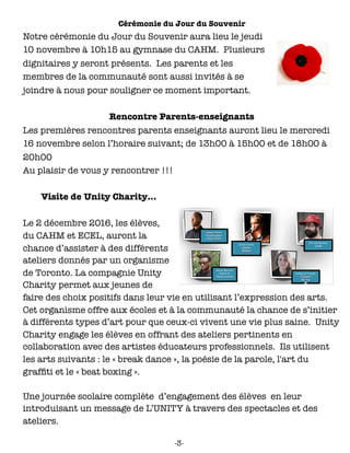 Cérémonie du Jour du Souvenir
Notre cérémonie du Jour du Souvenir aura lieu le jeudi
10 novembre à 10h15 au gymnase du CAHM. Plusieurs
dignitaires y seront présents. Les parents et les
membres de la communauté sont aussi invités à se
joindre à nous pour souligner ce moment important.
Rencontre Parents-enseignants
Les premières rencontres parents enseignants auront lieu le mercredi
16 novembre selon l’horaire suivant; de 13h00 à 15h00 et de 18h00 à
20h00
Au plaisir de vous y rencontrer !!!
Visite de Unity Charity…
Le 2 décembre 2016, les élèves,
du CAHM et ECEL, auront la
chance d’assister à des différents
ateliers donnés par un organisme
de Toronto. La compagnie Unity
Charity permet aux jeunes de
faire des choix positifs dans leur vie en utilisant l’expression des arts.
Cet organisme offre aux écoles et à la communauté la chance de s’initier
à différents types d’art pour que ceux-ci vivent une vie plus saine. Unity
Charity engage les élèves en offrant des ateliers pertinents en
collaboration avec des artistes éducateurs professionnels. Ils utilisent
les arts suivants : le « break dance », la poésie de la parole, l'art du
grafﬁti et le « beat boxing ».
Une journée scolaire complète d’engagement des élèves en leur
introduisant un message de L’UNITY à travers des spectacles et des
ateliers.
-3-
 
