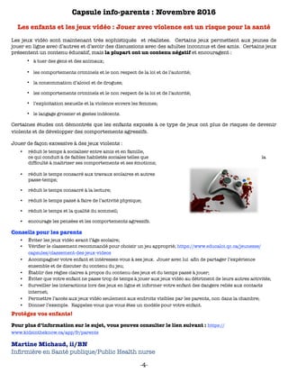 Capsule info-parents : Novembre 2016
Les enfants et les jeux vidéo : Jouer avec violence est un risque pour la santé
Les jeux vidéo sont maintenant très sophistiqués et réalistes. Certains jeux permettent aux jeunes de
jouer en ligne avec d’autres et d’avoir des discussions avec des adultes inconnus et des amis. Certains jeux
présentent un contenu éducatif, mais la plupart ont un contenu négatif et encouragent :
• à tuer des gens et des animaux;
• les comportements criminels et le non respect de la loi et de l’autorité;
• la consommation d’alcool et de drogues;
• les comportements criminels et le non respect de la loi et de l’autorité;
• l’exploitation sexuelle et la violence envers les femmes;
• le langage grossier et gestes indécents.
Certaines études ont démontrés que les enfants exposés à ce type de jeux ont plus de risques de devenir
violents et de développer des comportements agressifs.
Jouer de façon excessive à des jeux violents :
•	 réduit le temps à socialiser entre amis et en famille,
ce qui conduit à de faibles habiletés sociales telles que la
difﬁculté à maitriser ses comportements et ses émotions;
•	 réduit le temps consacré aux travaux scolaires et autres
passe-temps;
•	 réduit le temps consacré à la lecture;
•	 réduit le temps passé à faire de l’activité physique;
•	 réduit le temps et la qualité du sommeil;
•	 encourage les pensées et les comportements agressifs.
Conseils pour les parents
•	 Éviter les jeux vidéo avant l’âge scolaire;
•	 Vériﬁer le classement recommandé pour choisir un jeu approprié; https://www.educaloi.qc.ca/jeunesse/
capsules/classement-des-jeux-videos
•	 Accompagner votre enfant et intéressez-vous à ses jeux. Jouer avec lui aﬁn de partager l’expérience
ensemble et de discuter du contenu du jeu;
•	 Établir des règles claires à propos du contenu des jeux et du temps passé à jouer;
•	 Éviter que votre enfant ne passe trop de temps à jouer aux jeux vidéo au détriment de leurs autres activités;
•	 Surveiller les interactions lors des jeux en ligne et informer votre enfant des dangers reliés aux contacts
internet;
•	 Permettre l’accès aux jeux vidéo seulement aux endroits visibles par les parents, non dans la chambre;
•	 Donner l’exemple. Rappelez-vous que vous êtes un modèle pour votre enfant.
Protégez vos enfants!
Pour plus d’information sur le sujet, vous pouvez consulter le lien suivant : https://
www.kidsintheknow.ca/app/fr/parents
Martine Michaud, ii/BN  
Inﬁrmière en Santé publique/Public Health nurse
-4-
 