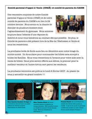 Mme Danielle Gauthier St-Onge est
la directrice des services à la petite
enfance du district scolaire
francophone du Nord-Ouest.
Francis Chassé est le secrétaire du
conseil des élèves cette année au
CAHM. Il est en 8e année et participe
à différents projets au Labo créatif.
Bonne année scolaire Françis !!!
4
Mme Venessa Sirois est notre
nouvelle mentor en gestion de
comportements. Elle travaille 3 jours
au CAHM et 2 jours à l’école Ernest-
Lang. Nous lui souhaitons la
bienvenue !!!
CONNAISSEZ-VOUS ?
Comité parental d’appui à l’école (CPAÉ) et comité de parents du CAHM
Une rencontre conjointe de notre Comité
parental d’appui à l’école (CPAÉ) et de notre
comité de parents du CAHM a eu lieu le 24
octobre dernier. Nous avons eu la chance de
discuter de plusieurs dossiers dont
l’agrandissement du gymnase. Nous sommes
toujours dans l’attente d’une réponse du
district et nous vous tiendrons au courant dès que possible. De plus, le
Comité de parents a été présent lors de la fête de l’Halloween à l’école et
nous les remercions.
La prochaine levée de fonds aura lieu en décembre avec notre tirage du
moitié-moitié. Un formulaire pour commander les billets sera envoyé à
toutes les familles. Nous vous remercions à l’avance pour votre aide avec la
vente de billets Deux prix seront offerts aux élèves, le premier pour le
meilleur vendeur et l’autre tiré au sort parmi les vendeurs.
La prochaine rencontre est prévue le lundi 6 février 2017. Au plaisir de
vous y accueillir en grand nombre !!!
-5-
 