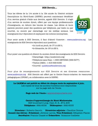 Le CAHMlot est publié au début de chaque mois de septembre à juin.
Les copies de tous les anciens bulletins sont disponibles
sur la page web de l’école.
Page web de l’école : apprendrepourlavie.com
Centre d’apprentissage du Haut-Madawaska
323 boulevard Long, Clair, N.-B., E7A 2C5
Téléphone : 992-6006 Télécopieur : 992-6003
Directeur : Roberto Gauvin Directrice adjointe : Claudine Dionne
Conseil des élèves : Président: Jérémie Lavoie, Vice-Président: Sébastien Plante
Secrétaire: Francis Chassé et Trésorière: Roxanne Ouellette
SOS Devois…
Tous les élèves de la 1re année à la 12e année du District scolaire
francophone du Nord-Ouest (DSFNO) peuvent maintenant bénéﬁcier
d’un service gratuit d’aide aux devoirs, appelé SOS Devoirs. Il s’agit
d’un service de soutien direct, offert par une équipe professionnelle
d’enseignants, en dehors des heures de classe. Les élèves et leurs
parents peuvent poser des questions par téléphone, par texto ou par
courriel, ou encore par clavardage sur les médias sociaux. Les
enseignants leur répondent et expliquent les notions incomprises.
Pour avoir accès à SOS Devoirs, il faut d’abord t’inscrire : www.sosdevoirs.org Les
enseignants de SOS Devoirs répondent aux questions :
•du lundi au jeudi, de 17 h à 22 h;
•le dimanche, de 19 h à 22 h.
Pour poser une question et obtenir du soutien direct des enseignants de SOS Devoirs:
•Clavardage : http://sosdevoirs.org/
•Téléphone sans frais : 1-855-DEVOIRS (338-6477)
•Textos (SMS) : 1-613-699-8180
•Courriel : questions@sosdevoirs.org
Pour plus de renseignements sur SOS Devoirs et ses diverses ressources :
www.sosdevoirs.org SOS Devoirs est offert par le Centre franco-ontarien de ressources
pédagogiques (CFORP), en collaboration avec le DSFNO.
 