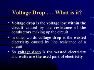 Voltage Drop . . . What is it?
• Voltage drop is the voltage lost within the
circuit caused by the resistance of the
conductors making up the circuit
• in other words voltage drop is the wasted
electricity caused by line resistance of a
circuit
• So voltage drop is the wasted electricity
and watts are the used part of electricity
 