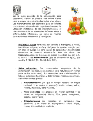 por lo tanto depende de la alimentación para
obtenerlos, siendo en general una buena fuente
para la mayor parte de ellos las frutas y hortalizas.
Los micronutrientes son esenciales para el correcto
crecimiento y desarrollo del organismo humano, la
utilización metabólica de los macronutrientes, el
mantenimiento de las adecuadas defensas frente a
enfermedades infecciosas, así como de muchas
otras funciones metabólicas y fisiológicas.
 Vitaminas: Están formadas por carbono e hidrógeno; a veces,
también por oxígeno, azufre y nitrógeno. No aportan energía, pero
sin ellas el cuerpo no sería capaz de aprovechar determinados
elementos de nuestra alimentación. Hay dos tipos: Las
liposolubles (que se disuelven en grasas y aceites), que son la A,
E, D y K. Y las hidrosolubles (que se disuelven en agua), que
son C y B (B1, B2, B3, B4, B5, B6 y B12).
 Sales minerales: Son componentes inorgánicos de la
alimentación (es decir, se encuentran en la naturaleza sin formar
parte de los seres vivos). Son necesarias para la elaboración de
tejidos, síntesis de hormonas y determinadas reacciones químicas.
Se dividen en tres grupos:
o Macroelementos (los que el cuerpo necesita en mayor
cantidad, y se miden en gramos): sodio, potasio, calcio,
fósforo, magnesio, cloro y azufre.
o Microelementos (se precisan en menor cantidad y se
miden en miligramos): hierro, flúor, yodo, manganeso,
cobalto, cobre y zinc.
o Oligoelementos (se necesitan en cantidades muy
pequeñas, y se miden en microgramos): silicio, níquel,
cromo, litio, molibdeno y selenio.
 
