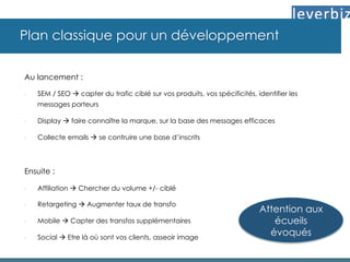 Plan classique pour un développement
Au lancement :
-  SEM / SEO à capter du trafic ciblé sur vos produits, vos spécificités, identifier les
messages porteurs
-  Display à faire connaître la marque, sur la base des messages efficaces
-  Collecte emails à se contruire une base d’inscrits
Ensuite :
-  Affiliation à Chercher du volume +/- ciblé
-  Retargeting à Augmenter taux de transfo
-  Mobile à Capter des transfos supplémentaires
-  Social à Etre là où sont vos clients, asseoir image
Attention aux
écueils
évoqués
 