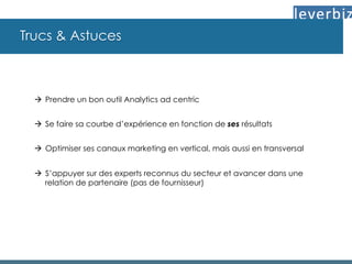 Trucs & Astuces
à  Prendre un bon outil Analytics ad centric
à  Se faire sa courbe d’expérience en fonction de ses résultats
à  Optimiser ses canaux marketing en vertical, mais aussi en transversal
à  S’appuyer sur des experts reconnus du secteur et avancer dans une
relation de partenaire (pas de fournisseur)
 