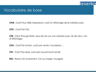 Vocabulaire de base
CPM : Coût Pour Mille impressions, coût à l’affichage de la création pub
CPC : Coût Par Clic
CTR : Click Through Rate, taux de clic sur une création pub, nb de clics / nb
d’affichages
CPA : Coût Par Action, coût par vente / inscription…
CPL : Coût Par Lead, coût par nouvel inscrit email
ROI : Return On Investment, CA ou marge / budgets
 