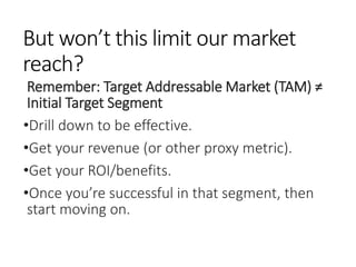But won’t this limit our market
reach?
Remember: Target Addressable Market (TAM) ≠
Initial Target Segment
•Drill down to be effective.
•Get your revenue (or other proxy metric).
•Get your ROI/benefits.
•Once you’re successful in that segment, then
start moving on.
 