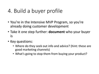 4. Build a buyer profile
• You’re in the Intensive MVP Program, so you’re
already doing customer development
• Take it one step further: document who your buyer
is
• Key questions:
• Where do they seek out info and advice? (hint: these are
good marketing channels)
• What’s going to stop them from buying your product?
 
