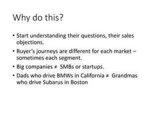 Why do this?
• Start understanding their questions, their sales
objections.
• Buyer’s journeys are different for each market –
sometimes each segment.
• Big companies ≠ SMBs or startups.
• Dads who drive BMWs in California ≠ Grandmas
who drive Subarus in Boston
 