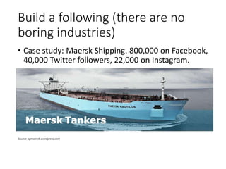 Build a following (there are no
boring industries)
• Case study: Maersk Shipping. 800,000 on Facebook,
40,000 Twitter followers, 22,000 on Instagram.
Source: sgmaersk.wordpress.com
 
