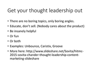 Get your thought leadership out
• There are no boring topics, only boring angles.
• Educate, don’t sell. (Nobody cares about the product)
• Be insanely helpful
• Or fun
• Or both
• Examples: Unbounce, Caristix, Groove
• More here: http://www.slideshare.net/Sovita/hitmc-
2015-sovita-chander-thought-leadership-content-
marketing-slideshare
 