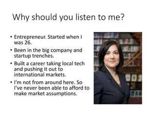 Why should you listen to me?
• Entrepreneur. Started when I
was 26.
• Been in the big company and
startup trenches.
• Built a career taking local tech
and pushing it out to
international markets.
• I’m not from around here. So
I’ve never been able to afford to
make market assumptions.
 
