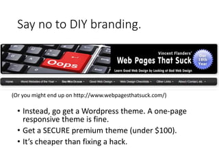 Say no to DIY branding.
• Instead, go get a Wordpress theme. A one-page
responsive theme is fine.
• Get a SECURE premium theme (under $100).
• It’s cheaper than fixing a hack.
(Or you might end up on http://www.webpagesthatsuck.com/)
 