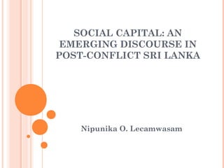 SOCIAL CAPITAL: AN 
EMERGING DISCOURSE IN 
POST-CONFLICT SRI LANKA 
Nipunika O. Lecamwasam 
 