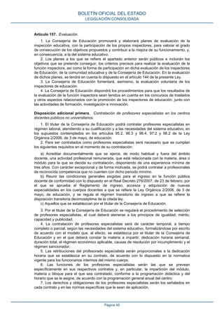 Artículo 157. Evaluación.
1. La Consejería de Educación promoverá y elaborará planes de evaluación de la
inspección educativa, con la participación de los propios inspectores, para valorar el grado
de consecución de los objetivos propuestos y contribuir a la mejora de su funcionamiento, y,
en consecuencia, a la del sistema educativo.
2. Los planes a los que se refiere el apartado anterior serán públicos e incluirán los
objetivos que se pretende conseguir, los criterios precisos para realizar la evaluación de la
función inspectora, así como la forma de participación en dicha evaluación de los inspectores
de Educación, de la comunidad educativa y de la Consejería de Educación. En la evaluación
de dichos planes, se tendrá en cuenta lo dispuesto en el artículo 144 de la presente Ley.
3. La Consejería de Educación fomentará, asimismo, la evaluación voluntaria de los
inspectores de educación.
4. La Consejería de Educación dispondrá los procedimientos para que los resultados de
la evaluación de la función inspectora sean tenidos en cuenta en los concursos de traslados
y otros aspectos relacionados con la promoción de los inspectores de educación, junto con
las actividades de formación, investigación e innovación.
Disposición adicional primera. Contratación de profesores especialistas en los centros
docentes públicos no universitarios.
1. El titular de la Consejería de Educación podrá contratar profesores especialistas en
régimen laboral, atendiendo a su cualificación y a las necesidades del sistema educativo, en
los supuestos contemplados en los artículos 95.2, 96.3 y 96.4, 97.2 y 98.2 de la Ley
Orgánica 2/2006, de 3 de mayo, de educación.
2. Para ser contratados como profesores especialistas será necesario que se cumplan
los siguientes requisitos en el momento de su contratación:
a) Acreditar documentalmente que se ejerce, de modo habitual y fuera del ámbito
docente, una actividad profesional remunerada, que esté relacionada con la materia, área o
módulo para la que se decida su contratación, disponiendo de una experiencia mínima de
tres años. Con carácter excepcional y de forma motivada, se podrá contratar a profesionales
de reconocida competencia que no cuenten con dicho periodo mínimo.
b) Reunir las condiciones generales exigidas para el ingreso en la función pública
docente de conformidad con lo dispuesto en el Real Decreto 276/2007, de 23 de febrero, por
el que se aprueba el Reglamento de ingreso, accesos y adquisición de nuevas
especialidades en los cuerpos docentes a que se refiere la Ley Orgánica 2/2006, de 3 de
mayo, de educación, y se regula el régimen transitorio de ingreso a que se refiere la
disposición transitoria decimoséptima de la citada ley.
c) Aquellos que se establezcan por el titular de la Consejería de Educación.
3. Por el titular de la Consejería de Educación se regulará el procedimiento de selección
de profesores especialistas, el cual deberá atenerse a los principios de igualdad, mérito,
capacidad y publicidad.
4. La contratación de profesores especialistas será de carácter temporal, a tiempo
completo o parcial, según las necesidades del sistema educativo, formalizándose por escrito
de acuerdo con el modelo que, al efecto, se establezca por el titular de la Consejería de
Educación y en el que deberá constar la materia a impartir, dedicación horaria semanal,
duración total, el régimen económico aplicable, causas de resolución por incumplimiento y el
régimen sancionador.
5. Las retribuciones del profesorado especialista serán proporcionales a la dedicación
horaria que se establezca en su contrato, de acuerdo con lo dispuesto en la normativa
vigente para los funcionarios interinos del mismo cuerpo.
6. Las funciones de los profesores especialistas serán las que se prevean
específicamente en sus respectivos contratos y, en particular, la impartición del módulo,
materia o bloque para el que sea contratado, conforme a la programación didáctica y del
horario que se le asigne, de acuerdo con la programación general anual del centro.
7. Los derechos y obligaciones de los profesores especialistas serán los señalados en
cada contrato y en las normas específicas que le sean de aplicación.
BOLETÍN OFICIAL DEL ESTADO
LEGISLACIÓN CONSOLIDADA
Página 49
 