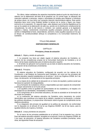 Por último, deben señalarse dos aspectos importantes desde el punto de vista formal, en
relación con la elaboración del texto de la presente Ley. En primer lugar, la utilización del
masculino aplicado a personas, cargos o actividades se emplea para designar a individuos
de ambos sexos, sin que dicho uso comporte intención discriminatoria alguna. Esta opción
lingüística tiene como única finalidad facilitar la lectura de la norma y lograr una mayor
economía en la expresión. En segundo lugar, cabe destacar que la técnica legislativa por la
que se ha optado en la elaboración de esta Ley, acorde con la distribución constitucional de
competencias, ha sido la del reenvío o remisión, con carácter general, a la legislación
orgánica y básica, manteniendo únicamente aquellos preceptos precisos para dotar de
sentido e inteligibilidad al texto, desarrollando, asimismo, todos aquellos aspectos en los que
el bloque de constitucionalidad atribuye la competencia a la Comunidad Autónoma de
Cantabria.
TÍTULO PRELIMINAR
DISPOSICIONES GENERALES
CAPÍTULO I
Principios y líneas de actuación
Artículo 1. Objeto y ámbito de aplicación.
1. La presente Ley tiene por objeto regular el sistema educativo de Cantabria, en
ejercicio de las competencias propias de la Comunidad Autónoma de Cantabria y en el
marco de las bases establecidas para el sistema educativo español.
2. El ámbito de aplicación de la presente Ley es todo el sistema educativo de Cantabria,
a excepción de las enseñanzas universitarias.
Artículo 2. Principios.
El sistema educativo de Cantabria, configurado de acuerdo con los valores de la
Constitución y del Estatuto de Autonomía para Cantabria, así como por los principios del
sistema educativo español establecidos en el artículo 1 de la Ley Orgánica 2/2006, de 3 de
mayo, de educación, se fundamenta en los siguientes principios:
a) La mejora de la calidad de la educación en un marco de equidad y justicia social que
favorezca la supresión de desigualdades.
b) La formación de ciudadanos críticos y responsables que sean capaces de comprender
y participar activamente en el mundo actual.
c) El equilibrio entre la igualdad de oportunidades de los ciudadanos y el respeto a la
diversidad de sus identidades, necesidades e intereses.
d) El compromiso de la comunidad educativa y de toda la sociedad en la formación del
alumnado de Cantabria.
e) La evaluación del sistema educativo de Cantabria como mecanismo de control
democrático que contribuya a la mejora de la calidad y equidad en la educación, a orientar
las políticas educativas y a proporcionar información sobre el grado de cumplimiento de los
objetivos educativos.
f) La integración del principio de igualdad en la política de educación, de conformidad
con lo dispuesto en el artículo 24 de la Ley Orgánica 03/2007, de 22 de marzo, para la
igualdad efectiva de mujeres y hombres.
Artículo 3. Líneas prioritarias de actuación.
En el marco de los principios establecidos en el artículo 2 de la presente Ley y de los
fines del sistema educativo español, recogidos en el artículo 2 de la Ley Orgánica 2/2006, de
3 de mayo, de educación, el sistema educativo de Cantabria considera prioritarias, entre
otras, las siguientes líneas de actuación:
BOLETÍN OFICIAL DEL ESTADO
LEGISLACIÓN CONSOLIDADA
Página 7
 