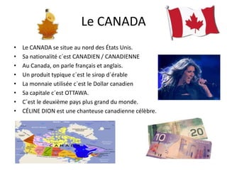 Le CANADA
•
•
•
•
•
•
•
•

Le CANADA se situe au nord des États Unis.
Sa nationalité c´est CANADIEN / CANADIENNE
Au Canada, on parle français et anglais.
Un produit typique c´est le sirop d´érable
La monnaie utilisée c´est le Dollar canadien
Sa capitale c´est OTTAWA.
C´est le deuxième pays plus grand du monde.
CÉLINE DION est une chanteuse canadienne célèbre.

 