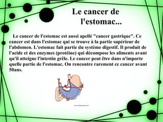 Le cancer de
                                l'estomac...
  Le cancer de l'estomac est aussi apellé "cancer gastrique". Ce
cancer est dans l'estomac qui se trouve à la partie supérieur de
l'abdomen. L'estomac fait partie du système digestif. Il produit de
l'acide et des enzymes (protéine) qui décompose les aliments avant
qu'il atteigne l'intestin grêle. Le cancer peut être dans n'importe
quelle partie de l'estomac. On rencontre rarement ce cancer avant
50ans.
 
