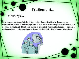 Traitement...
    - Chirurgie...
Si la tumeur est superficielle, il faut retirer la partie atteinte du cancer ou
l'estomac en entier si il est obligatoire. Après avoir subi une gastrectomie (retrait
de tissu biologique), il faut bien s'alimenter mais il faut surtout prendre des repas
moins copieux et plus nombreux. Il faut aussi prendre beaucoup de vitamines.
 
