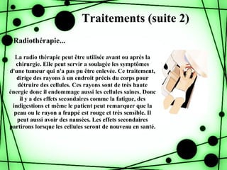 Traitements (suite 2)
- Radiothérapie...

  La radio thérapie peut être utilisée avant ou après la
   chirurgie. Elle peut servir a soulagée les symptômes
d'une tumeur qui n'a pas pu être enlevée. Ce traitement,
   dirige des rayons à un endroit précis du corps pour
    détruire des cellules. Ces rayons sont de très haute
énergie donc il endommage aussi les cellules saines. Donc
     il y a des effets secondaires comme la fatigue, des
 indigestions et même le patient peut remarquer que la
  peau ou le rayon a frappé est rouge et très sensible. Il
   peut aussi avoir des nausées. Les effets secondaires
partirons lorsque les cellules seront de nouveau en santé.
 
