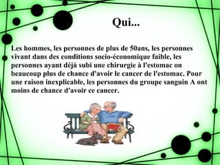 Qui...

Les hommes, les personnes de plus de 50ans, les personnes
vivant dans des conditions socio-économique faible, les
personnes ayant déjà subi une chirurgie à l'estomac on
beaucoup plus de chance d'avoir le cancer de l'estomac. Pour
une raison inexplicable, les personnes du groupe sanguin A ont
moins de chance d'avoir ce cancer.
 