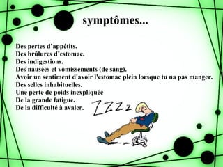 symptômes...

Des pertes d’appétits.
Des brûlures d’estomac.
Des indigestions.
Des nausées et vomissements (de sang).
Avoir un sentiment d'avoir l'estomac plein lorsque tu na pas manger.
Des selles inhabituelles.
Une perte de poids inexpliquée
De la grande fatigue.
De la difficulté à avaler.
 