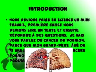 Introduction
• Nous devions faire en science un mini
  travail, première chose nous
  devions lire un texte et ensuite
  répondre à des questions. Je vais
  vous parlez du cancer du poumon.
  Parce que mon grand-père âgé de
  77 ans il a présentement 3 cancers
  poumon, glande tyroïde et
  prostate.
 