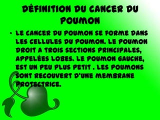 Définition du cancer du
           poumon
• Le cancer du poumon se forme dans
  les cellules du poumon. Le poumon
  droit a trois sections principales,
  appelées lobes. Le poumon gauche,
  est un peu plus petit . Les poumons
  sont recouvert d’une membrane
  protectrice.
 
