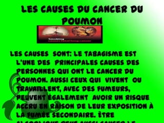 Les causes du cancer du
          poumon


Les causes sont: Le tabagisme est
 l’une des principales causes des
 personnes qui ont le cancer du
 poumon. Aussi ceux qui vivent ou
 travaillent, avec des fumeurs,
 peuvent également avoir un risque
 accru en raison de leur exposition à
 la fumée secondaire. Être
 