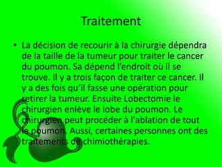 Traitement
• La décision de recourir à la chirurgie dépendra
  de la taille de la tumeur pour traiter le cancer
  du poumon. Sa dépend l’endroit où il se
  trouve. Il y a trois façon de traiter ce cancer. Il
  y a des fois qu’il fasse une opération pour
  retirer la tumeur. Ensuite Lobectomie le
  chirurgien enlève le lobe du poumon. Le
  chirurgien peut procéder à l'ablation de tout
  le poumon. Aussi, certaines personnes ont des
  traitements de chimiothérapies.
 