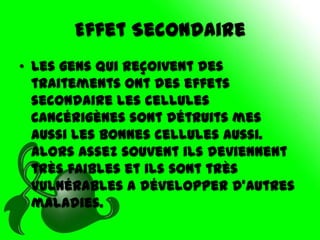 Effet Secondaire
• Les gens qui reçoivent des
  traitements ont des effets
  secondaire les cellules
  cancérigènes sont détruits mes
  aussi les bonnes cellules aussi.
  Alors assez souvent ils deviennent
  très faibles et ils sont très
  vulnérables a développer d’autres
  maladies.
 