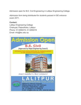 Admission open for B.E. Civil Engineering in Lalitpur Engineering College. 
Admission form being distributed for students passed in IOE entrance 
exam 2071. 
Contact: 
Lalitpur Engineering College 
Chakupat, Patandhoka, Lalitpur 
Phone: 01-5260215, 01-5260216 
Email: info@lec.edu.np 
