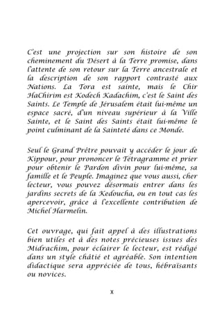 C’est une projection sur son histoire de son
cheminement du Désert à la Terre promise, dans
l’attente de son retour sur la Terre ancestrale et
la description de son rapport contrasté aux
Nations. La Tora est sainte, mais le Chir
HaChirim est Kodech Kadachim, c’est le Saint des
Saints. Le Temple de Jérusalem était lui-même un
espace sacré, d’un niveau supérieur à la Ville
Sainte, et le Saint des Saints était lui-même le
point culminant de la Sainteté dans ce Monde.


Seul le Grand Prêtre pouvait y accéder le jour de
Kippour, pour prononcer le Tétragramme et prier
pour obtenir le Pardon divin pour lui-même, sa
famille et le Peuple. Imaginez que vous aussi, cher
lecteur, vous pouvez désormais entrer dans les
jardins secrets de la Kedoucha, ou en tout cas les
apercevoir, grâce à l’excellente contribution de
Michel Harmelin.


Cet ouvrage, qui fait appel à des illustrations
bien utiles et à des notes précieuses issues des
Midrachim, pour éclairer le lecteur, est rédigé
dans un style châtié et agréable. Son intention
didactique sera appréciée de tous, hébraïsants
ou novices.

                         X
 