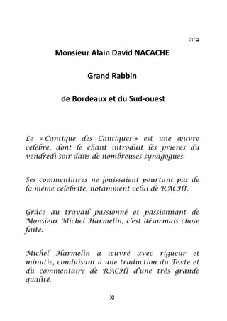 ‫ב״ה‬

        Monsieur Alain David NACACHE

                 Grand Rabbin

         de Bordeaux et du Sud-ouest



Le « Cantique des Cantiques » est une œuvre
célèbre, dont le chant introduit les prières du
vendredi soir dans de nombreuses synagogues.


Ses commentaires ne jouissaient pourtant pas de
la même célébrité, notamment celui de RACHI.


Grâce au travail passionné et passionnant de
Monsieur Michel Harmelin, c’est désormais chose
faite.


Michel Harmelin a œuvré avec rigueur et
minutie, conduisant à une traduction du Texte et
du commentaire de RACHI d’une très grande
qualité.

                       XI
 