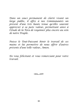 Dans un souci permanent de clarté visant un
large public, il offre à nos Communautés un
présent d’une très haute tenue qu’elles sauront
apprécier à sa juste valeur, permettant ainsi à
l’étude de la Tora de rayonner plus encore au sein
de notre Peuple.


Puisse le Tout-Puissant bénir le travail de ses
mains et lui permettre de nous offrir d’autres
présents d’une telle valeur, Amen.


En vous félicitant et vous remerciant pour votre
travail.




                        XII
 