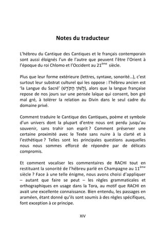 Notes du traducteur

L’hébreu du Cantique des Cantiques et le français contemporain
sont aussi éloignés l’un de l’autre que peuvent l’être l’Orient à
l’époque du roi Chlomo et l’Occident au 21ème siècle.

Plus que leur forme extérieure (lettres, syntaxe, sonorité…), c’est
surtout leur substrat culturel qui les oppose : l’hébreu ancien est
‘la Langue du Sacré’ (‫ ,)לשׁוֹן הקֹּדשׁ‬alors que la langue française
                         ֶ ַ      ְ
repose de nos jours sur une pensée laïque qui consent, bon gré
mal gré, à tolérer la relation au Divin dans le seul cadre du
domaine privé.

Comment traduire le Cantique des Cantiques, poème et symbole
d’un univers dont la plupart d’entre nous ont perdu jusqu’au
souvenir, sans trahir son esprit ? Comment préserver une
certaine proximité avec le Texte sans nuire à la clarté et à
l’esthétique ? Telles sont les principales questions auxquelles
nous nous sommes efforcé de répondre par de délicats
compromis.

Et comment vocaliser les commentaires de RACHI tout en
restituant la sonorité de l’hébreu parlé en Champagne au 11ème
siècle ? Face à une telle énigme, nous avons choisi d’appliquer
– autant que faire se peut – les règles grammaticales et
orthographiques en usage dans la Tora, au motif que RACHI en
avait une excellente connaissance. Bien entendu, les passages en
araméen, étant donné qu’ils sont soumis à des règles spécifiques,
font exception à ce principe.

                               XIV
 