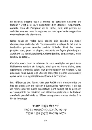 Le résultat obtenu est-il à même de satisfaire l’attente du
lecteur ? C’est à lui qu’il appartient d’en décider. Cependant,
compte tenu de l’ampleur de la tâche, qu’il soit permis de
solliciter une certaine indulgence, sachant que toute suggestion
éventuelle sera la bienvenue.

Notre souci de rester aussi proche que possible du mode
d’expression particulier de l'hébreu ancien explique le fait que la
traduction pourra sembler parfois littérale. Ainsi, les noms
propres sont, pour la plupart, restitués de façon phonétique :
Avraham (au lieu d’Abraham), Chlomo (au lieu de Salomon), Yitro
(au lieu de Jetro)…

Certains mots dont la richesse de sens multiples ne peut être
fidèlement rendue en français, ainsi que les Noms divins, sont
également transcrits selon leur prononciation en hébreu. C’est
pourquoi nous avons jugé utile de présenter ci-après un glossaire
qui résume leur signification conforme à la Tradition.

Les références des Textes cités par RACHI sont mentionnées au
bas des pages afin de faciliter d’éventuelles recherches. Il en est
de même pour les notes explicatives dont l’objet est de préciser
certains points qui méritent une attention particulière. Le lecteur
a enfin la possibilité de se référer aux quatre annexes situées à la
fin de l’ouvrage.

                      ‫יְ הי רצוֹן מלּפ ָיו יִ תבּרך‬
                      ְ ָ ָ ְ ‫ִ ְ ָנ‬     ָ ִ
             ‫שׁנִּ זכּה ֻלּנוּ במהרה ל גְ אלּתנוּ השּׁלמה‬
               ָ ֵ ְ ַ ֵ ָ ֻ ִ ָ ֵ ְ ִ ָ‫ֶ ְ ֶ כ‬
              .‫וּלגִ לּוּי א לֹקוּתוֹ יִ תבּרך בּפרט וּבכלל‬
                 ְָ ִ     ְָ ִ ְָָ ְ        ֱ    ְ

                                XV
 
