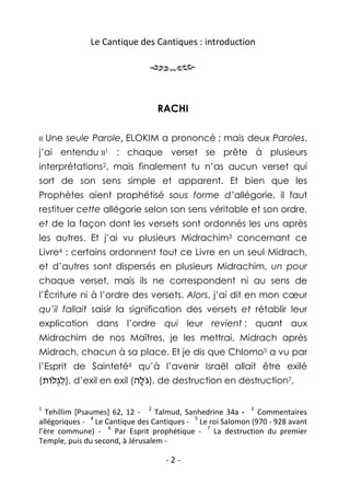 Le Cantique des Cantiques : introduction




                                  RACHI

« Une seule Parole, ELOKIM a prononcé ; mais deux Paroles,
j’ai entendu »1 : chaque verset se prête à plusieurs
interprétations2, mais finalement tu n’as aucun verset qui
sort de son sens simple et apparent. Et bien que les
Prophètes aient prophétisé sous forme d’allégorie, il faut
restituer cette allégorie selon son sens véritable et son ordre,
et de la façon dont les versets sont ordonnés les uns après
les autres. Et j’ai vu plusieurs Midrachim3 concernant ce
Livre4 : certains ordonnent tout ce Livre en un seul Midrach,
et d’autres sont dispersés en plusieurs Midrachim, un pour
chaque verset, mais ils ne correspondent ni au sens de
l’Écriture ni à l’ordre des versets. Alors, j’ai dit en mon cœur
qu’il fallait saisir la signification des versets et rétablir leur
explication dans l’ordre qui leur revient ; quant aux
Midrachim de nos Maîtres, je les mettrai, Midrach après
Midrach, chacun à sa place. Et je dis que Chlomo5 a vu par
l’Esprit de Sainteté6 qu’à l’avenir Israël allait être exilé
(‫ ,)לגלוֹת‬d’exil en exil (‫ ,)גֹּלה‬de destruction en destruction7,
    ְִ                    ָ

1                             2                           3
  Tehillim [Psaumes] 62, 12 -     Talmud, Sanhedrine 34a -    Commentaires
               4                             5
allégoriques - Le Cantique des Cantiques - Le roi Salomon (970 - 928 avant
                    6                          7
l’ère commune) -      Par Esprit prophétique -   La destruction du premier
Temple, puis du second, à Jérusalem -

                                   -2-
 