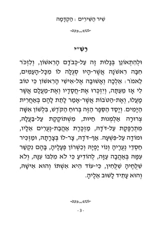 ‫שׁיר השּׁירים : הקדּמה‬
                  ‫ַ ְָָ‬    ‫ִ ַ ִ ִ‬



                          ‫רשׁ״י‬
                            ‫ַ ִ‬
‫וּלהתאוֹ ֵן בּ ָלוּת ֶה על-כּבֹדם הראשׁוֹן, וְ לזכֹּר‬
     ‫ְִ‬            ‫ז ַ ְ ָ ִָ‬               ‫ְ ִ ְ נ ְג‬
‫חבּה ראשֹׁ ָה אשׁר-היוּ סֻלּה לוֹ מכּל-העמּים,‬
      ‫ִ ָ ִַָ‬            ‫ְ גָ‬     ‫ִ נ ֲֶ ָ‬              ‫ִָ‬
‫לאמֹר: אלכה וְ אָשׁוּבה אל-אישׁי הראשׁוֹן כּי טוֹב‬
        ‫ִ‬         ‫ָ ֶ ִ ִ ִָ‬                  ‫ְֵָ‬        ‫ֵ‬
‫לי אָז מעתּה, וְ יִ זכּרוּ את-חסדיו וְ את-מ ֲלם אשׁר‬
  ‫ֶ ַ עָ ֲ ֶ‬             ‫ֶ ֲָָ‬        ‫ְְ‬         ‫ֵַָ‬      ‫ִ‬
‫מ ֲלוּ, וְ את-הטֹּבוֹת אשׁר-אָמר לתת להם בּאַחרית‬
    ‫ַ ֵָ ֶָ ְ ֲִ‬                  ‫ֲֶ‬         ‫ֶ ַ‬       ‫ָע‬
‫ה ָמים. וְ ָסד הסּפר ה ֶה בּרוּח הקֹּדשׁ, בּלשׁוֹן אשּׁה‬
   ‫ִ ָ‬       ‫יַ ַ ֵ ֶ ַזּ ְ ַ ַ ֶ ִ ְ‬                  ‫ַיּ ִ‬
‫צרוּרה אַלמנוּת חיּוּת, משׁתּוֹקקת על-בּ ֲלהּ,‬
    ‫ַ ַעָ‬          ‫ִ ְ ֶֶ‬           ‫ַ‬        ‫ְ ְ‬     ‫ְ ָ‬
‫מתרפּקת על-דֹּדהּ, מזכּרת אַהבת-נְ ֻרים אליו,‬
    ‫ֵָ‬        ‫ֲַ עִ‬            ‫ְֶֶַ‬      ‫ָ‬     ‫ִ ְ ֶֶַ ַ‬
‫וּמוֹדה על-פּשׁעהּ. אַף-דֹּדהּ, צר-לוֹ בּצרתהּ, וּמזכּיר‬
    ‫ְִַ‬        ‫ְָָָ‬       ‫ָ ָ‬              ‫ָ ַ ִ ְ ָ‬
‫חסדי נְ עריה וְ נוֹי ָפ ָהּ וְ כשׁרוֹן פּעליה, בּהם נִ קשׁר‬
  ‫ְ ַ‬       ‫ְֶָ ָ ֶָ‬          ‫יְי ִ ְ‬          ‫ַ ְ ֵ ֶֻ ָ‬
‫עמּהּ בּאַהבה ע ָה, להוֹדיע כּי לֹא מלּבּוֹ ע ָהּ, וְ לֹא‬
          ‫ִנּ‬     ‫ִ ִ‬       ‫ִ ָ ְ ֲ ָ ַזּ ְ ִ ַ ִ‬
‫שׁ ֻחיה שׁ ֻחין, כּי-עוֹד היא אשׁתּוֹ וְ הוּא אישׁהּ,‬
    ‫ִ ָ‬              ‫ִ ְ‬       ‫ִ‬       ‫ִ‬      ‫ִ לֶּ ָ ִ לִּ‬
                                 ‫וְ הוּא עתיד לשׁוּב אליה.‬
                                  ‫ֵֶ ָ‬        ‫ִָ ָ‬




                           ‫-3-‬
 