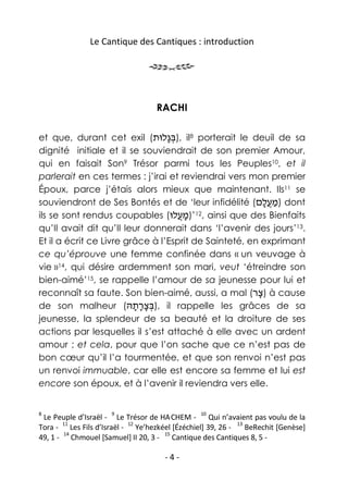 Le Cantique des Cantiques : introduction




                                  RACHI

et que, durant cet exil (‫ ,)בּ ָלוּת‬il8 porterait le deuil de sa
                                 ‫ְג‬
dignité initiale et il se souviendrait de son premier Amour,
qui en faisait Son9 Trésor parmi tous les Peuples10, et il
parlerait en ces termes : j’irai et reviendrai vers mon premier
Époux, parce j’étais alors mieux que maintenant. Ils11 se
souviendront de Ses Bontés et de ‘leur infidélité (‫ )מ ֲלם‬dont
                                                         ָ‫ַ ע‬
ils se sont rendus coupables (‫ ,21’)מ ֲלוּ‬ainsi que des Bienfaits
                                    ‫ָע‬
qu’Il avait dit qu’Il leur donnerait dans ‘l’avenir des jours’13.
Et il a écrit ce Livre grâce à l’Esprit de Sainteté, en exprimant
ce qu’éprouve une femme confinée dans « un veuvage à
vie »14, qui désire ardemment son mari, veut ‘étreindre son
bien-aimé’15, se rappelle l’amour de sa jeunesse pour lui et
reconnaît sa faute. Son bien-aimé, aussi, a mal (‫ )צר‬à cause
                                                       ָ
de son malheur (‫ ,)בּצרתהּ‬il rappelle les grâces de sa
                         ְָָָ
jeunesse, la splendeur de sa beauté et la droiture de ses
actions par lesquelles il s’est attaché à elle avec un ardent
amour ; et cela, pour que l’on sache que ce n’est pas de
bon cœur qu’il l’a tourmentée, et que son renvoi n’est pas
un renvoi immuable, car elle est encore sa femme et lui est
encore son époux, et à l’avenir il reviendra vers elle.


8                    9                         10
 Le Peuple d’Israël - Le Trésor de HA.CHEM - Qui n’avaient pas voulu de la
       11                 12                              13
Tora - Les Fils d’Israël - Ye’hezkéel [Ézéchiel] 39, 26 -    BeRechit [Genèse]
       14                           15
49, 1 - Chmouel [Samuel] II 20, 3 -    Cantique des Cantiques 8, 5 -

                                    -4-
 
