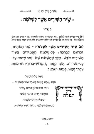 ‫שׁיר השּׁירים א‬
                              ‫ִ ַ ִ ִ‬

         ‫א שׁיר השּׁיר ים אשׁר לשׁ מה ׃‬
            ‫ֲ ֶ֥ ִ ְ ֽ ֹ‬ ‫ַ ִ ִ֖‬ ‫ִ֥‬
                                ‫רשׁ״י‬
                                  ‫ַ ִ‬
‫}‪êìî ùã÷ íéøéùä øéùá íéøåîàä äîìù ìë åðéúåáø åðù . äîìùì øùà íéøéùä øéù {à‬‬
‫‪ìàøùé úñðë åîòå åúãò úàî ä''á÷äì øîàð øùà íéøéùä ìë ìò àåäù øéù åìù íåìùäù‬‬

‫)א( שׁיר השּׁירים אשׁר לשׁלֹמֹה - שׁנוּ רבּוֹתינוּ,‬
      ‫ָ ַ ֵ‬           ‫ֲֶ ִ ְ‬       ‫ַ ִ ִ‬       ‫ִ‬
‫זכרוֹ ָם לברכה: כּל-שׁלֹמֹה האמוּרים בּשׁיר‬
    ‫ְ ִ‬    ‫ֲָ ִ‬           ‫ָ ְ‬       ‫ִ ְָָ‬       ‫ְִ נ‬
‫השּׁירים קֹדשׁ: מלך שׁהשּׁלוֹם שׁלּוֹ. שׁיר שׁהוּא על-‬
   ‫ַ‬     ‫ֶ‬    ‫ִ‬  ‫ֶ‬        ‫ְֶֶ ֶַָ‬      ‫ֶ‬         ‫ַ ִ ִ‬
‫כּל-השּׁירים, אשׁר ֶאמר להקּדוֹשׁ-בּרוּך-הוּא מאת‬
   ‫ֵֵ‬       ‫ָ ְ‬     ‫ֲ ֶ נֱ ַ ְ ַ ָ‬         ‫ָ ַ ִ ִ‬
                         ‫ֲדתוֹ וְ עמּוֹ, כּ ֶסת יִ שׂראל.‬
                           ‫ְ ֵָ‬    ‫ְנֶ‬      ‫ַ‬       ‫עָ‬
             ‫בּשׁם כּל-יִ שׂראל,‬
               ‫ְ ֵָ‬    ‫ְ ֵ ָ‬
‫ה ֵה א ַחנוּ באים לשֹׁרר שׁיר השּׁירים...‬
     ‫ְ ֵ ִ ַ ִ ִ‬      ‫ִ נּ ֲנ ְ ָ ִ‬
       ‫וִ יהי נֹעם ה׳ א.לֹהינוּ עלינוּ‬
          ‫ֱ ֵ ֵָ‬          ‫ִ ַ‬
        ‫וּמ ֲשׂה ָדינוּ כּוֹנְ ָה עלינוּ‬
           ‫נ ֵָ‬          ‫ַע ֵ יֵ‬
           ‫וּמ ֲשׂה ָדינוּ כּוֹנְ ֵהוּ.‬
              ‫נ‬         ‫ַע ֵ יֵ‬
  ‫מהתּפלּה שׁלּפ ֵי קריאַת שׁיר השּׁירים‬
    ‫ִ ַ ִ ִ‬     ‫ֵ ַ ְ ִ ָ ֶ ִ ְנ ְ ִ‬




                                    ‫-5-‬
 