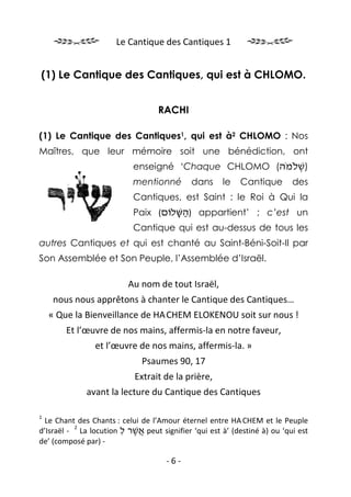 Le Cantique des Cantiques 1


(1) Le Cantique des Cantiques, qui est à CHLOMO.


                                  RACHI

(1) Le Cantique des Cantiques1, qui est à2 CHLOMO : Nos
Maîtres, que leur mémoire soit une bénédiction, ont
                           enseigné ‘Chaque CHLOMO (‫)שׁלֹמֹה‬
                                                         ְ
                           mentionné        dans     le    Cantique       des
                           Cantiques, est Saint : le Roi à Qui la
                           Paix (‫ )השּׁלוֹם‬appartient’ ; c’est un
                                    ַָ
                           Cantique qui est au-dessus de tous les
autres Cantiques et qui est chanté au Saint-Béni-Soit-Il par
Son Assemblée et Son Peuple, l’Assemblée d’Israël.

                          Au nom de tout Israël,
     nous nous apprêtons à chanter le Cantique des Cantiques…
    « Que la Bienveillance de HA.CHEM ELOKENOU soit sur nous !
        Et l’œuvre de nos mains, affermis-la en notre faveur,
                et l’œuvre de nos mains, affermis-la. »
                              Psaumes 90, 17
                            Extrait de la prière,
             avant la lecture du Cantique des Cantiques

1
  Le Chant des Chants : celui de l’Amour éternel entre HA.CHEM et le Peuple
          2
d’Israël - La locution ‫ אשׁר ל‬peut signifier ‘qui est à’ (destiné à) ou ‘qui est
                        ִ ֲֶ
de’ (composé par) -

                                     -6-
 